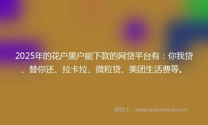 2025年的花户黑户能下款的网贷平台有：你我贷、替你还、拉卡拉、微粒贷、美团生活费等。