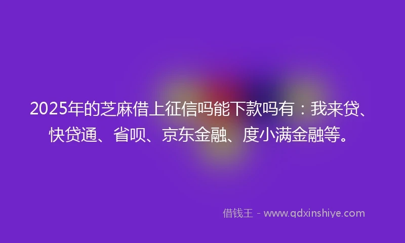 2025年的芝麻借上征信吗能下款吗有：我来贷、快贷通、省呗、京东金融、度小满金融等。