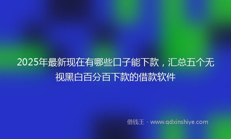 2025年最新现在有哪些口子能下款，汇总五个无视黑白百分百下款的借款软件