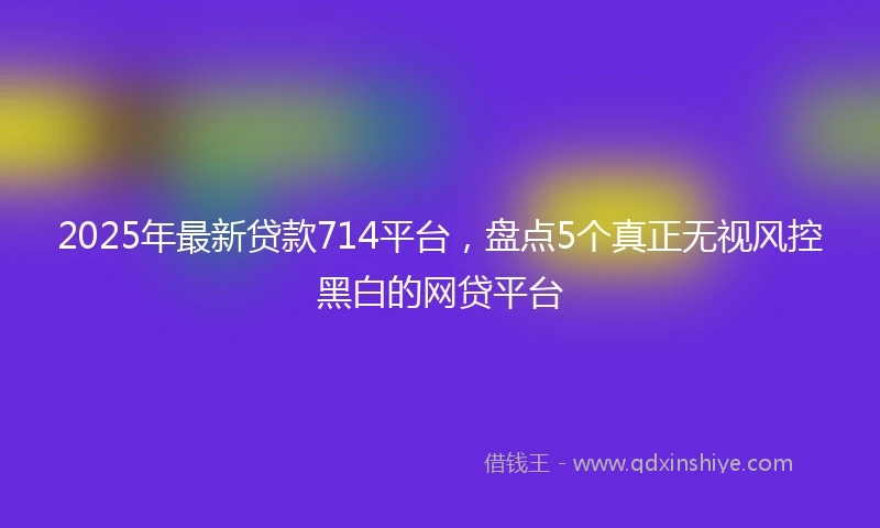 2025年最新贷款714平台，盘点5个真正无视风控黑白的网贷平台