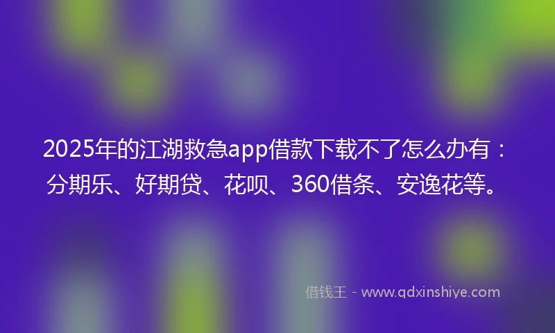 2025年的江湖救急app借款下载不了怎么办有：分期乐、好期贷、花呗、360借条、安逸花等。