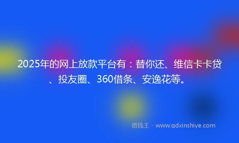 2025年的网上放款平台有：替你还、维信卡卡贷、投友圈、360借条、安逸花等。