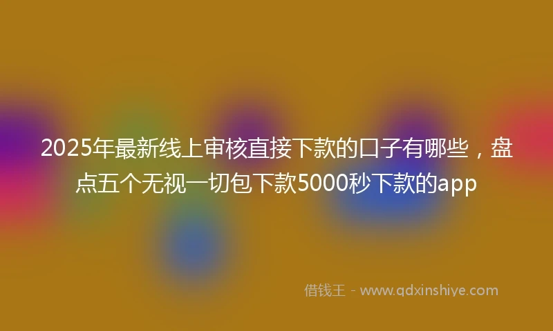 2025年最新线上审核直接下款的口子有哪些，盘点五个无视一切包下款5000秒下款的app