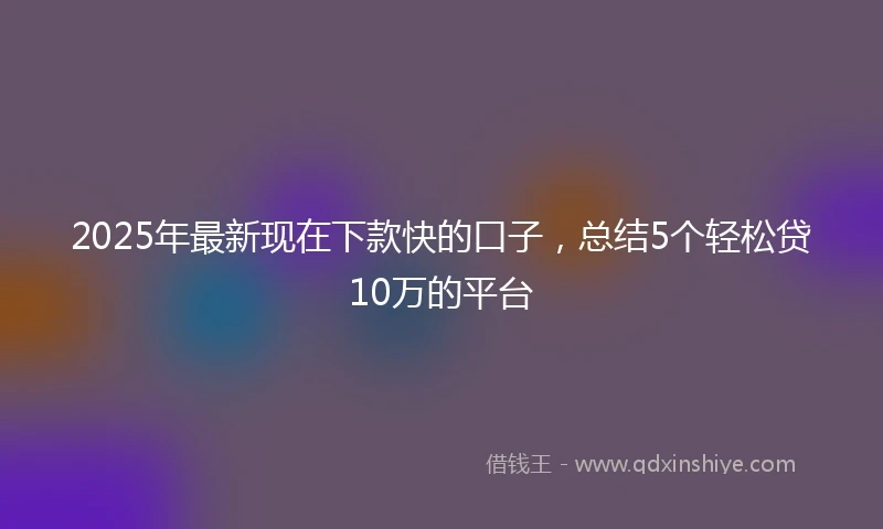 2025年最新现在下款快的口子，总结5个轻松贷10万的平台