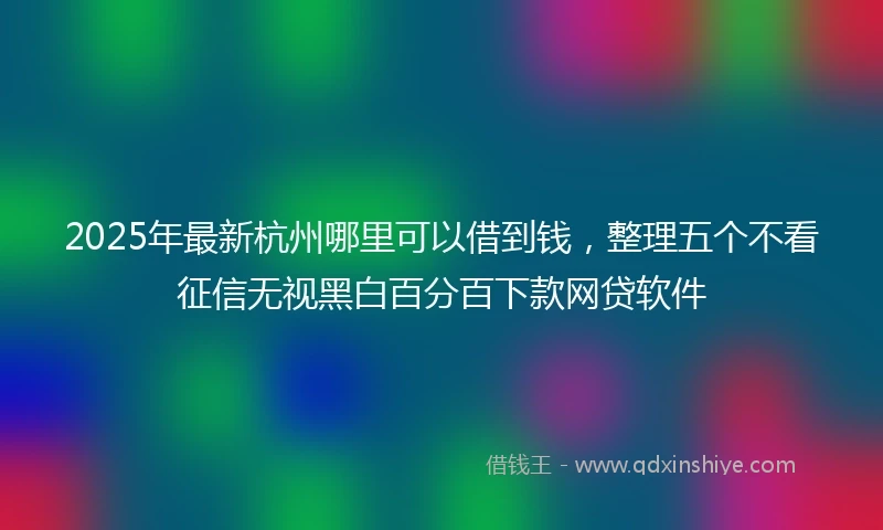 2025年最新杭州哪里可以借到钱，整理五个不看征信无视黑白百分百下款网贷软件