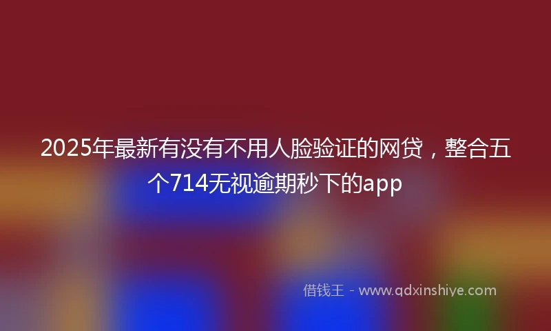 2025年最新有没有不用人脸验证的网贷,整合五个714无视逾期秒下的app