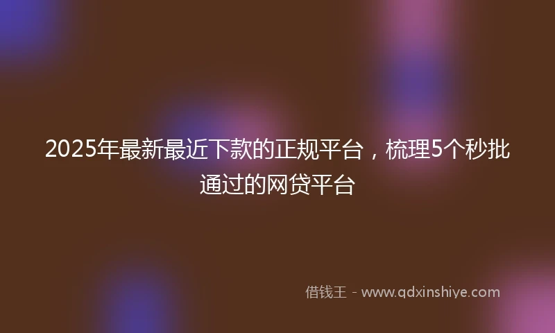 2025年最新最近下款的正规平台，梳理5个秒批通过的网贷平台