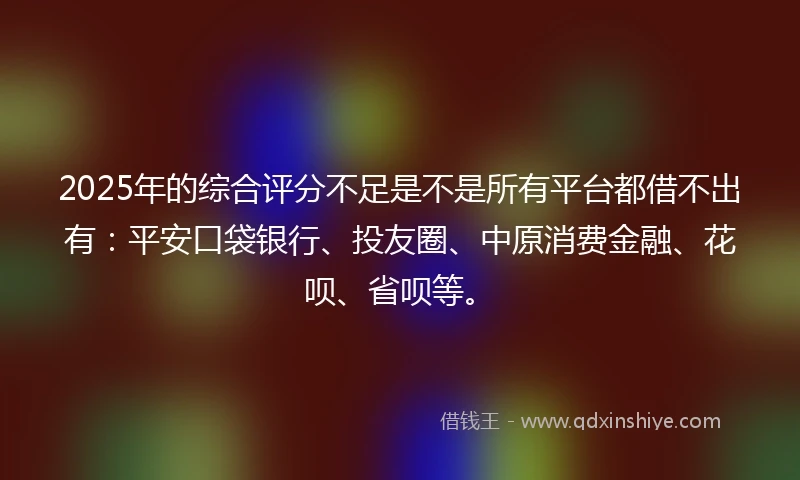 2025年的综合评分不足是不是所有平台都借不出有：平安口袋银行、投友圈、中原消费金融、花呗、省呗等。