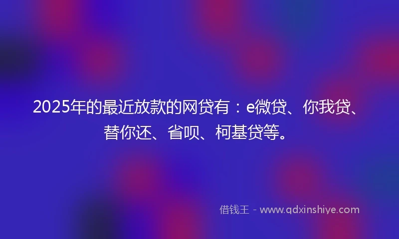 2025年的最近放款的网贷有：e微贷、你我贷、替你还、省呗、柯基贷等。