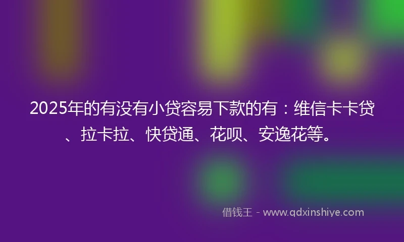 2025年的有没有小贷容易下款的有：维信卡卡贷、拉卡拉、快贷通、花呗、安逸花等。