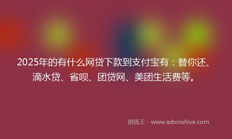 2025年的有什么网贷下款到支付宝有：替你还、滴水贷、省呗、团贷网、美团生活费等。