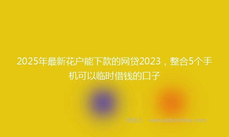 2025年最新花户能下款的网贷2023，整合5个手机可以临时借钱的口子