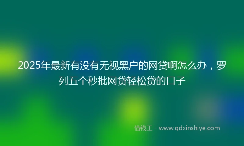 2025年最新有没有无视黑户的网贷啊怎么办，罗列五个秒批网贷轻松贷的口子