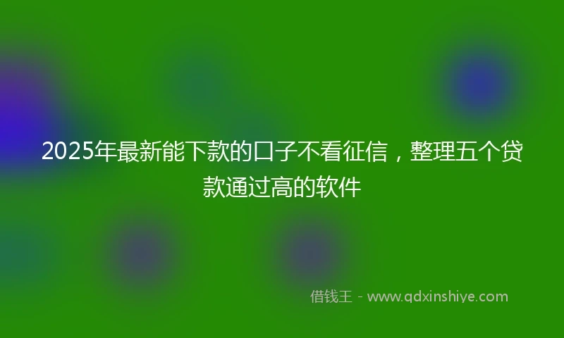2025年最新能下款的口子不看征信，整理五个贷款通过高的软件