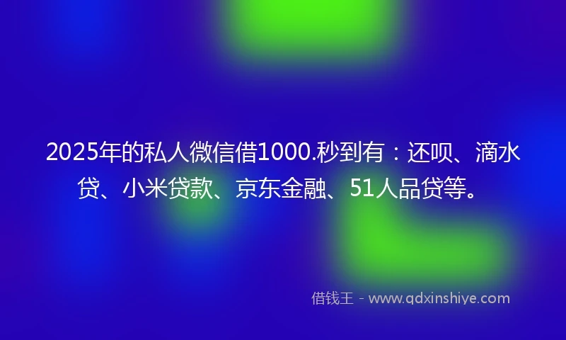 2025年的私人微信借1000.秒到有：还呗、滴水贷、小米贷款、京东金融、51人品贷等。