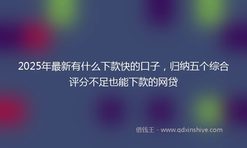 2025年最新有什么下款快的口子，归纳五个综合评分不足也能下款的网贷