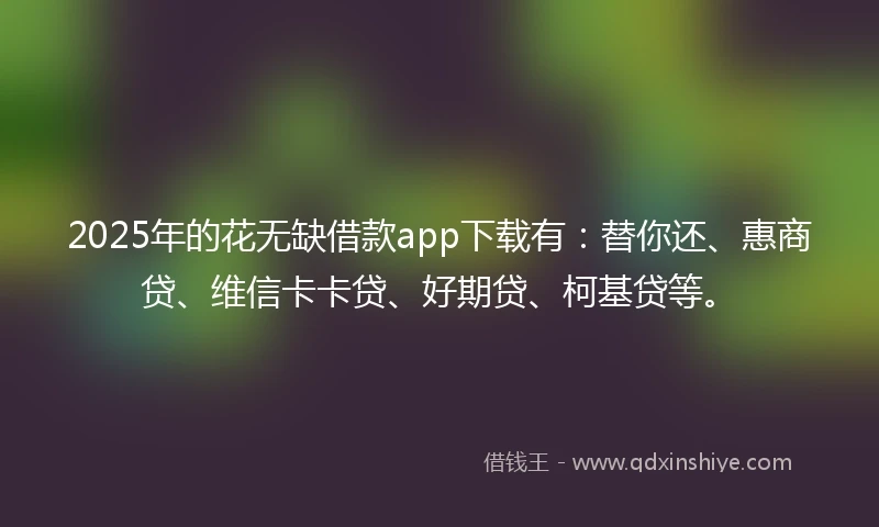 2025年的花无缺借款app下载有：替你还、惠商贷、维信卡卡贷、好期贷、柯基贷等。