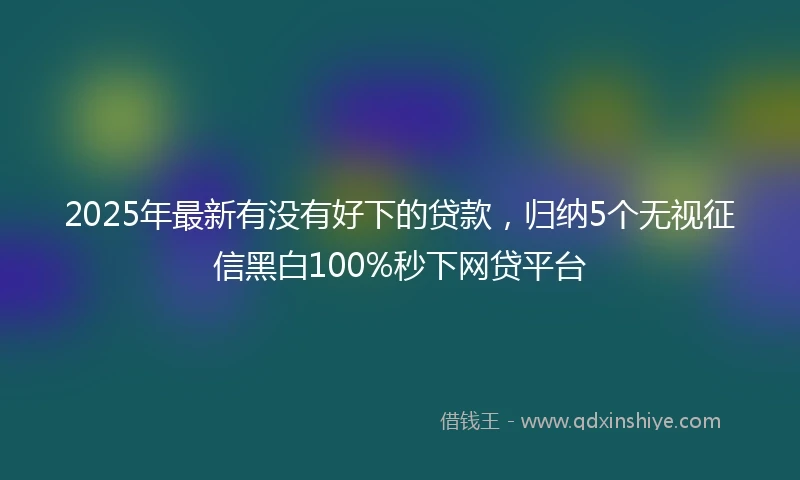 2025年最新有没有好下的贷款，归纳5个无视征信黑白100%秒下网贷平台