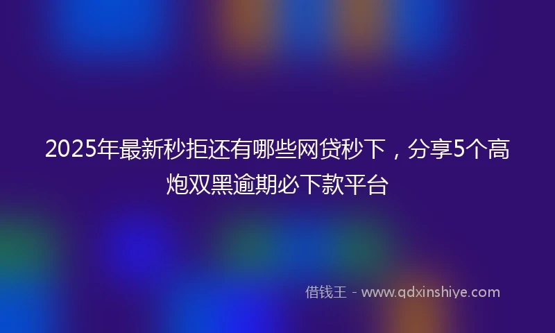 2025年最新秒拒还有哪些网贷秒下，分享5个高炮双黑逾期必下款平台