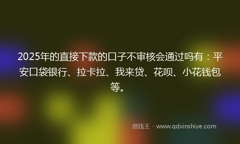 2025年的直接下款的口子不审核会通过吗有：平安口袋银行、拉卡拉、我来贷、花呗、小花钱包等。
