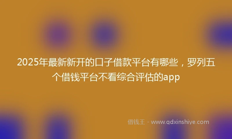 2025年最新新开的口子借款平台有哪些，罗列五个借钱平台不看综合评估的app