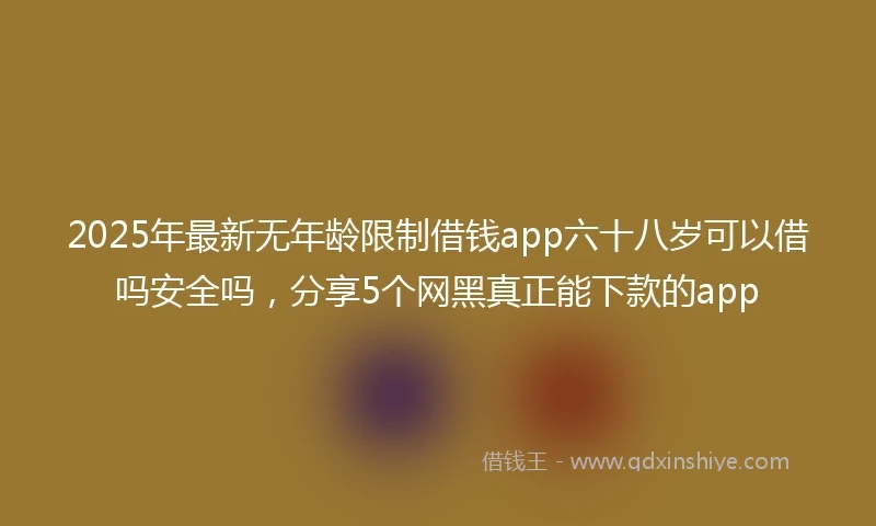 2025年最新无年龄限制借钱app六十八岁可以借吗安全吗，分享5个网黑真正能下款的app