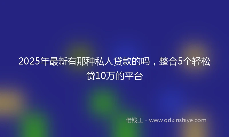 2025年最新有那种私人贷款的吗，整合5个轻松贷10万的平台