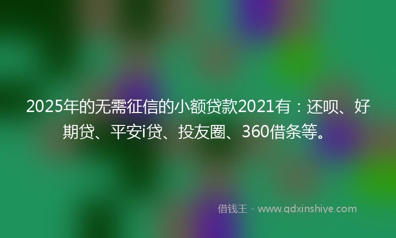 2025年的无需征信的小额贷款2021有：还呗、好期贷、平安i贷、投友圈、360借条等。