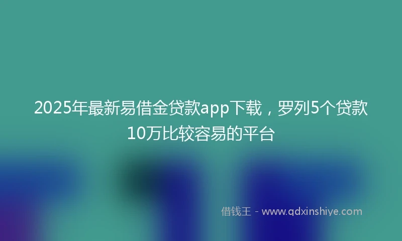 2025年最新易借金贷款app下载，罗列5个贷款10万比较容易的平台