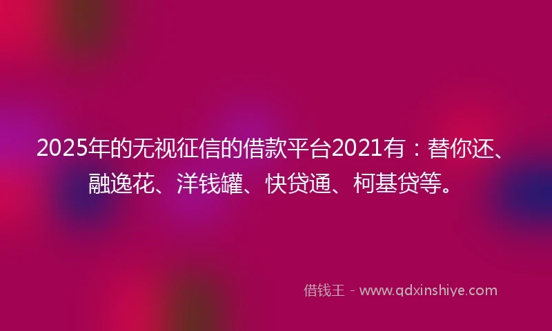 2025年的无视征信的借款平台2021有：替你还、融逸花、洋钱罐、快贷通、柯基贷等。