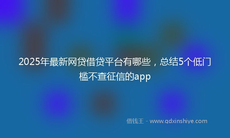 2025年最新网贷借贷平台有哪些，总结5个低门槛不查征信的app