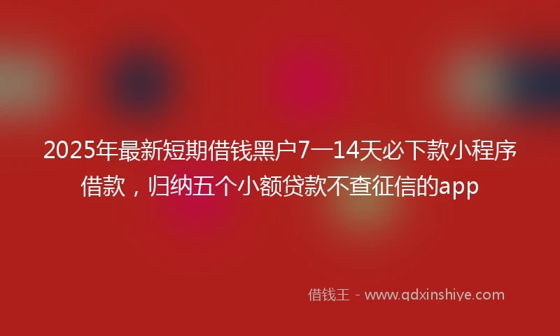 2025年最新短期借钱黑户7一14天必下款小程序借款，归纳五个小额贷款不查征信的app