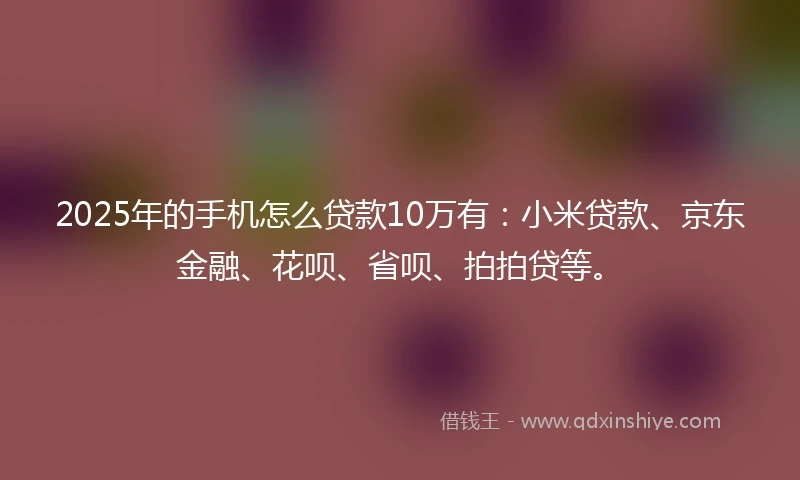 2025年的手机怎么贷款10万有：小米贷款、京东金融、花呗、省呗、拍拍贷等。