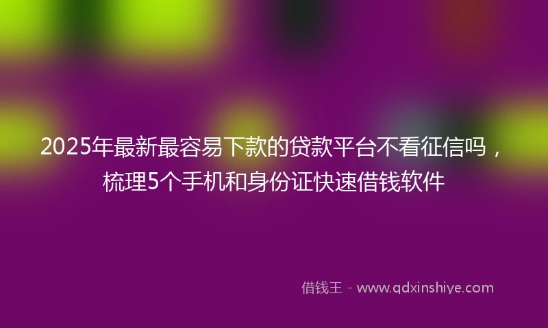 2025年最新最容易下款的贷款平台不看征信吗，梳理5个手机和身份证快速借钱软件