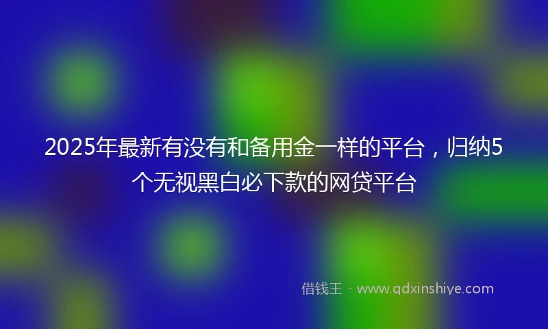 2025年最新有没有和备用金一样的平台，归纳5个无视黑白必下款的网贷平台