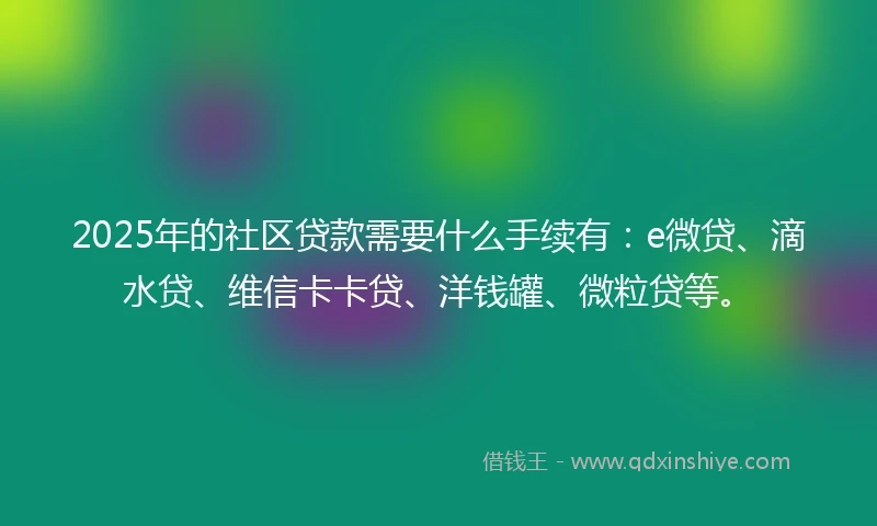 2025年的社区贷款需要什么手续有：e微贷、滴水贷、维信卡卡贷、洋钱罐、微粒贷等。