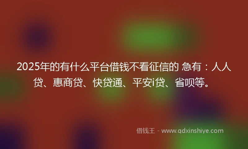 2025年的有什么平台借钱不看征信的 急有：人人贷、惠商贷、快贷通、平安i贷、省呗等。