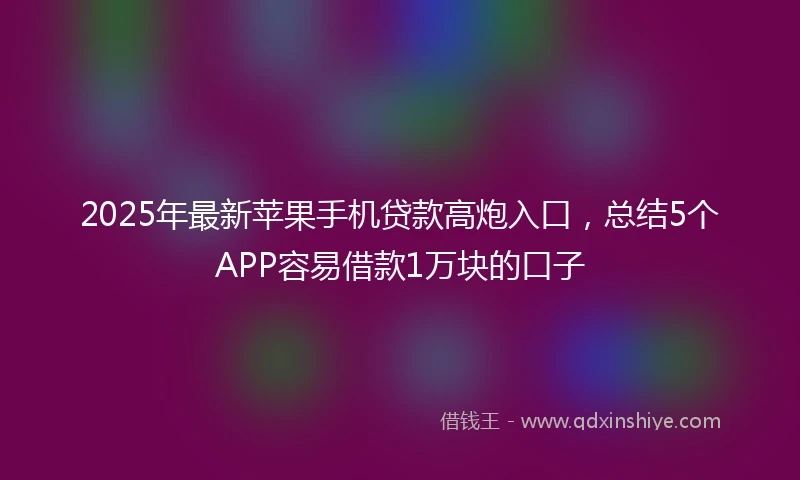 2025年最新苹果手机贷款高炮入口，总结5个APP容易借款1万块的口子