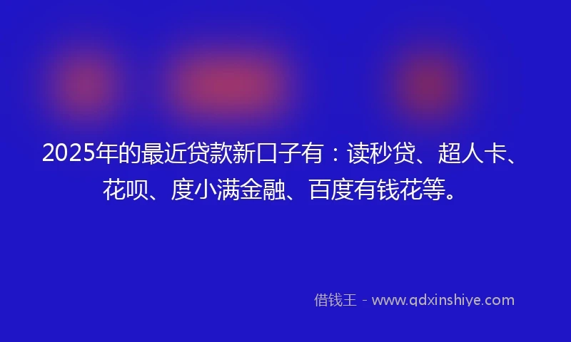 2025年的最近贷款新口子有：读秒贷、超人卡、花呗、度小满金融、百度有钱花等。