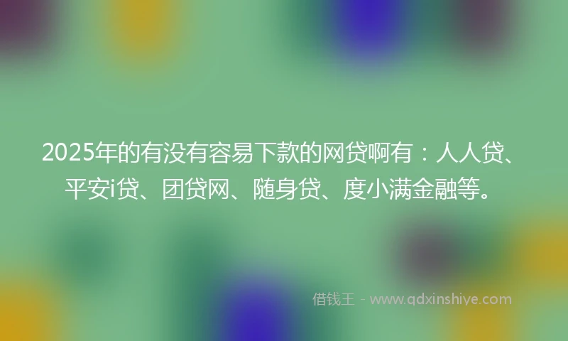 2025年的有没有容易下款的网贷啊有：人人贷、平安i贷、团贷网、随身贷、度小满金融等。