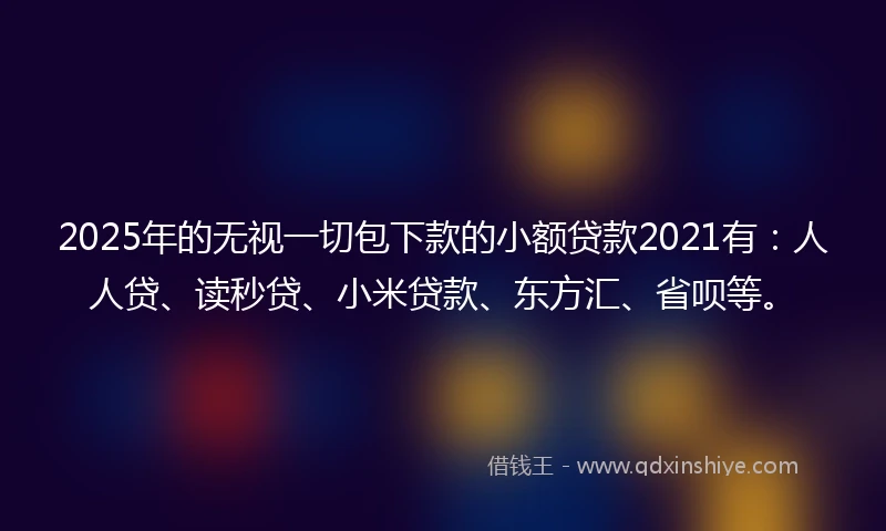 2025年的无视一切包下款的小额贷款2021有：人人贷、读秒贷、小米贷款、东方汇、省呗等。
