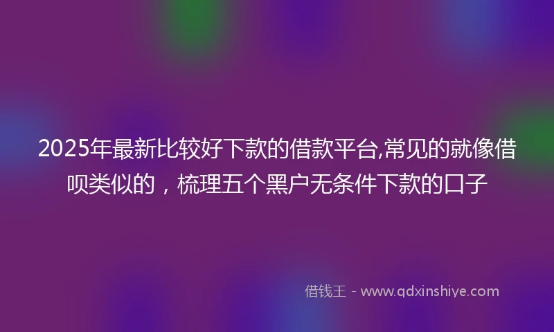 2025年最新比较好下款的借款平台,常见的就像借呗类似的，梳理五个黑户无条件下款的口子