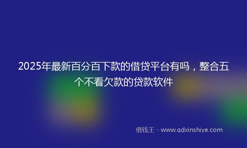 2025年最新百分百下款的借贷平台有吗，整合五个不看欠款的贷款软件