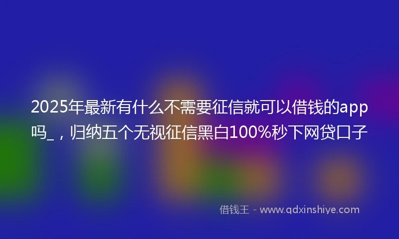 2025年最新有什么不需要征信就可以借钱的app吗_，归纳五个无视征信黑白100%秒下网贷口子