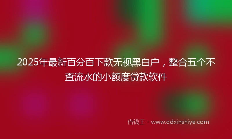 2025年最新百分百下款无视黑白户，整合五个不查流水的小额度贷款软件
