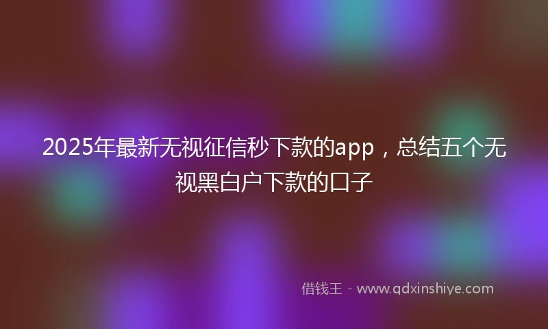 2025年最新无视征信秒下款的app，总结五个无视黑白户下款的口子