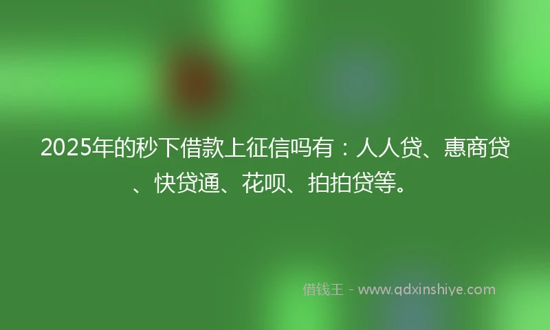 2025年的秒下借款上征信吗有：人人贷、惠商贷、快贷通、花呗、拍拍贷等。
