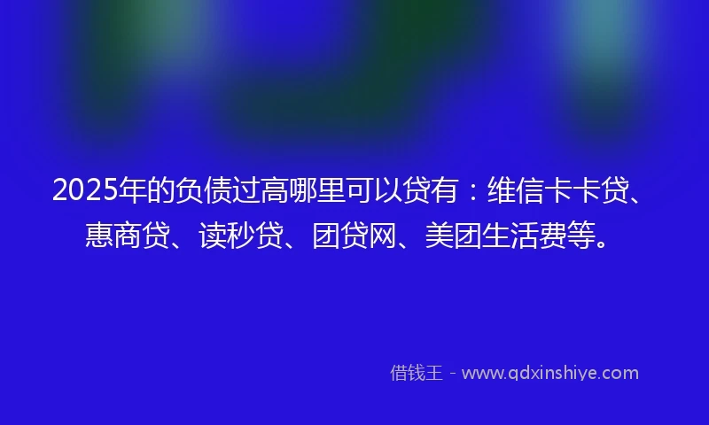 2025年的负债过高哪里可以贷有：维信卡卡贷、惠商贷、读秒贷、团贷网、美团生活费等。
