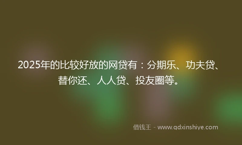 2025年的比较好放的网贷有：分期乐、功夫贷、替你还、人人贷、投友圈等。