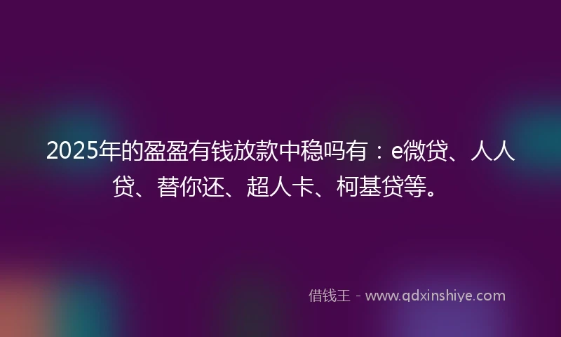 2025年的盈盈有钱放款中稳吗有：e微贷、人人贷、替你还、超人卡、柯基贷等。